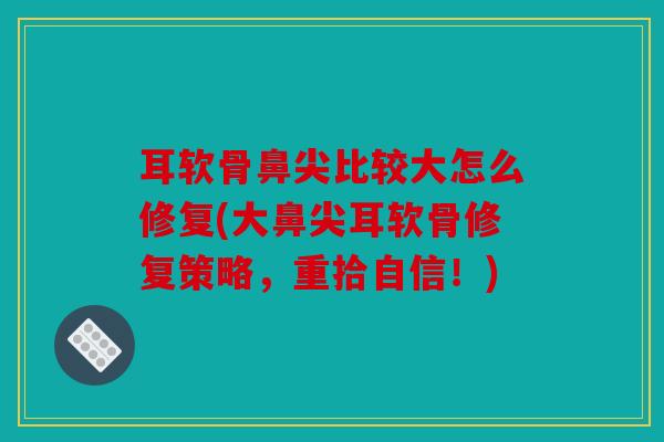 耳软骨鼻尖比较大怎么修复(大鼻尖耳软骨修复策略，重拾自信！)