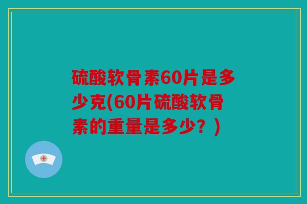 硫酸软骨素60片是多少克(60片硫酸软骨素的重量是多少？)