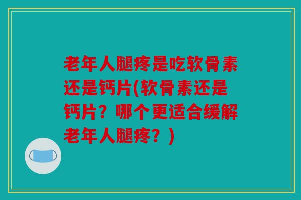 老年人腿疼是吃软骨素还是钙片(软骨素还是钙片？哪个更适合缓解老年人腿疼？)