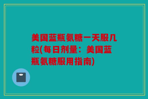 美国蓝瓶氨糖一天服几粒(每日剂量：美国蓝瓶氨糖服用指南)
