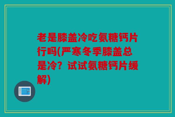 老是膝盖冷吃氨糖钙片行吗(严寒冬季膝盖总是冷?试试氨糖钙片缓解) 老是膝盖冷吃氨糖钙片行吗(严寒冬季膝盖总是冷?试试氨糖钙片缓解)