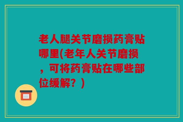 老人腿关节磨损药膏贴哪里(老年人关节磨损，可将药膏贴在哪些部位缓解？)