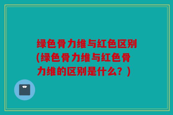 绿色骨力维与红色区别(绿色骨力维与红色骨力维的区别是什么？)