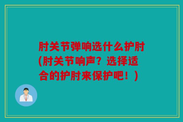肘关节弹响选什么护肘(肘关节响声？选择适合的护肘来保护吧！)