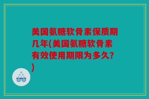 美国氨糖软骨素保质期几年(美国氨糖软骨素有效使用期限为多久？)
