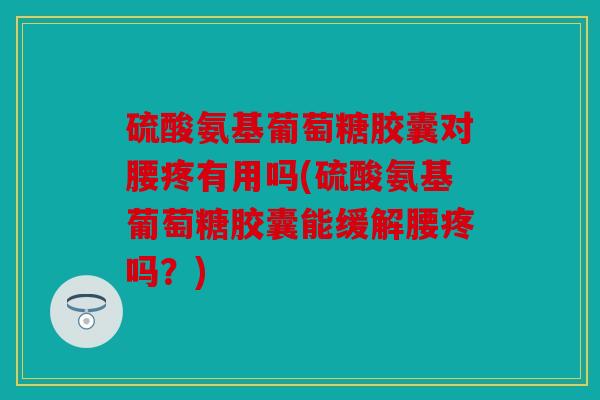 硫酸氨基葡萄糖胶囊对腰疼有用吗(硫酸氨基葡萄糖胶囊能缓解腰疼吗？)