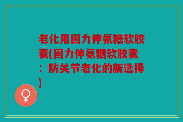 老化用固力伸氨糖软胶囊(固力伸氨糖软胶囊：防关节老化的新选择)