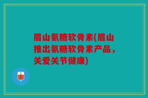 眉山氨糖软骨素(眉山推出氨糖软骨素产品，关爱关节健康)