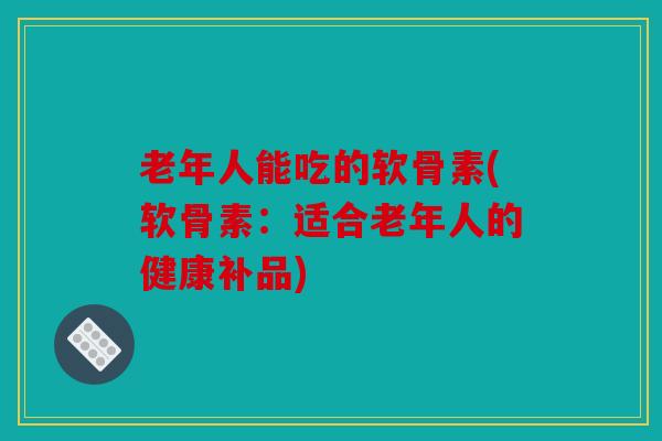 老年人能吃的软骨素(软骨素：适合老年人的健康补品)
