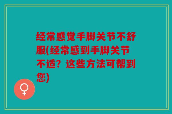 经常感觉手脚关节不舒服(经常感到手脚关节不适？这些方法可帮到您)