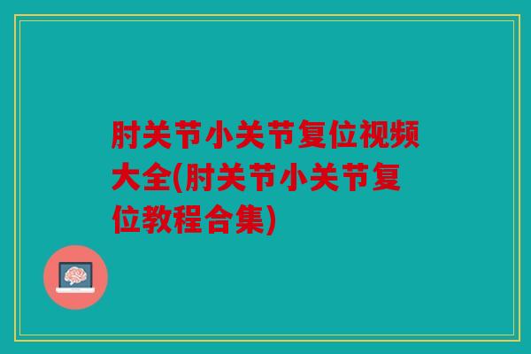 肘关节小关节复位视频大全(肘关节小关节复位教程合集)