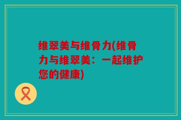 维翠美与维骨力(维骨力与维翠美：一起维护您的健康)