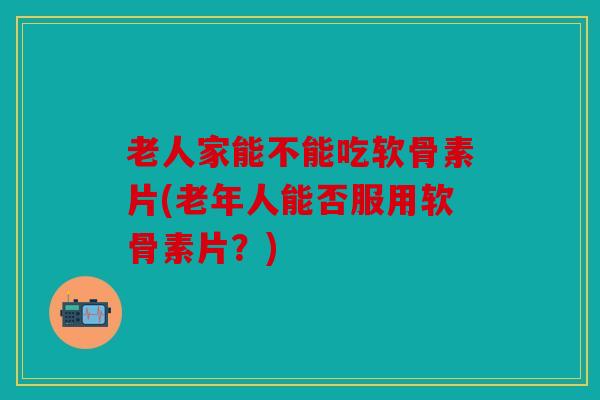 老人家能不能吃软骨素片(老年人能否服用软骨素片？)