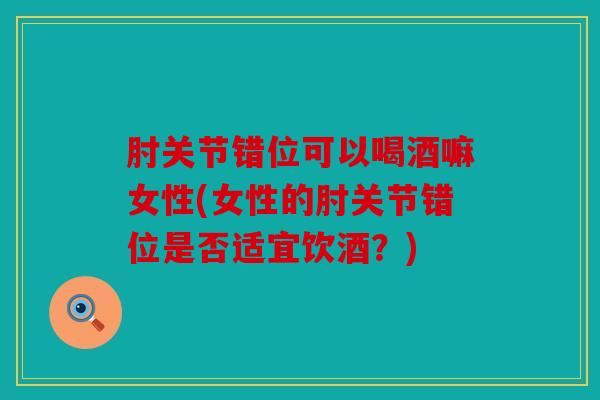 肘关节错位可以喝酒嘛女性(女性的肘关节错位是否适宜饮酒？)