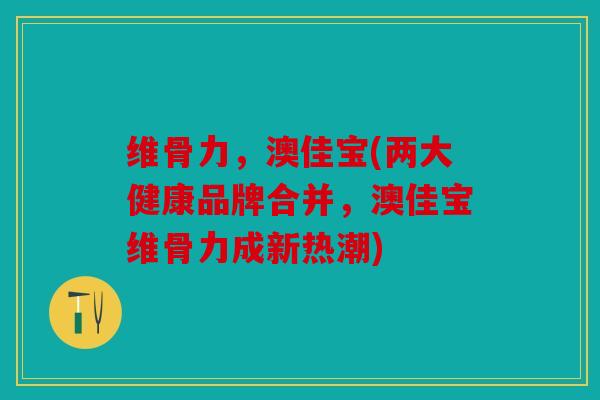 维骨力，澳佳宝(两大健康品牌合并，澳佳宝维骨力成新热潮)