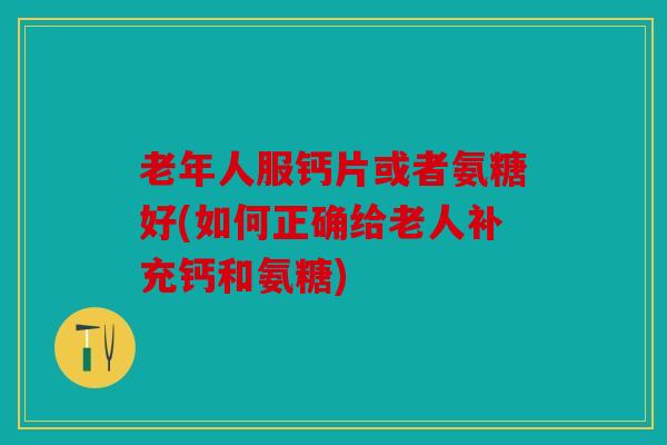 老年人服钙片或者氨糖好(如何正确给老人补充钙和氨糖)