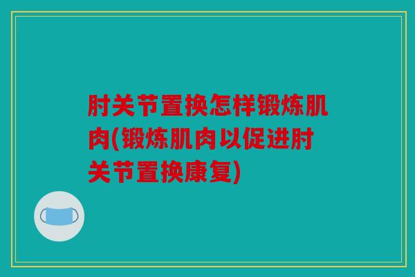 肘关节置换怎样锻炼肌肉(锻炼肌肉以促进肘关节置换康复)