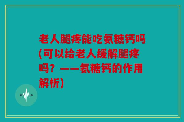 老人腿疼能吃氨糖钙吗(可以给老人缓解腿疼吗？——氨糖钙的作用解析)