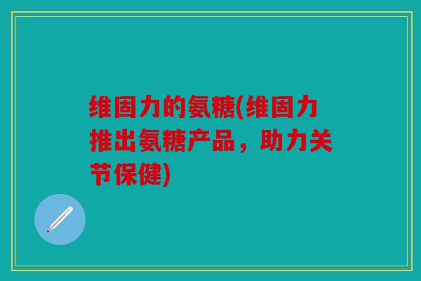 维固力的氨糖(维固力推出氨糖产品,助力关节保健) 维固力的氨糖(维固力推出氨糖产品,助力关节保健)