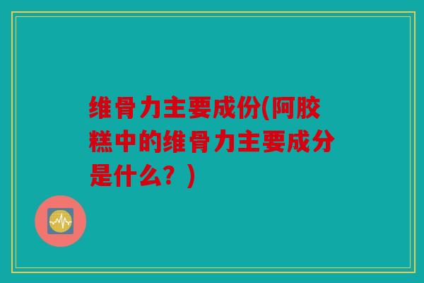 维骨力主要成份(阿胶糕中的维骨力主要成分是什么？)