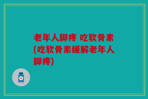 老年人脚疼 吃软骨素(吃软骨素缓解老年人脚疼)