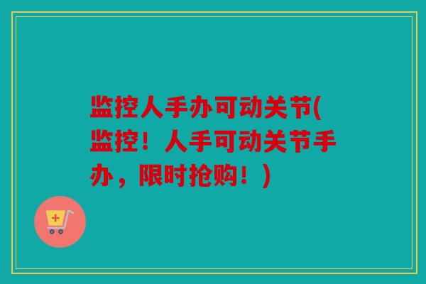 监控人手办可动关节(监控！人手可动关节手办，限时抢购！)