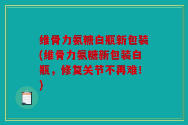 维骨力氨糖白瓶新包装(维骨力氨糖新包装白瓶，修复关节不再难！)