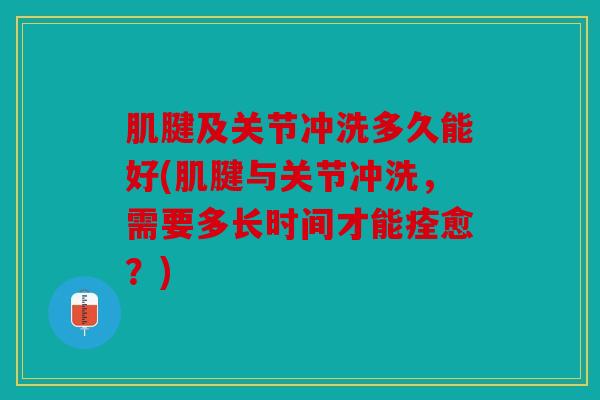 肌腱及关节冲洗多久能好(肌腱与关节冲洗，需要多长时间才能痊愈？)