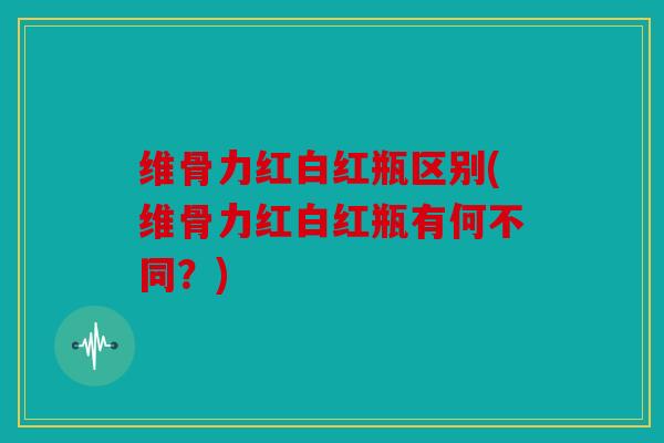 维骨力红白红瓶区别(维骨力红白红瓶有何不同？)