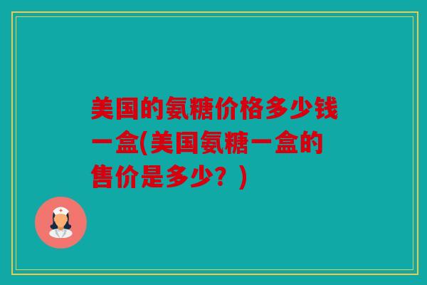 美国的氨糖价格多少钱一盒(美国氨糖一盒的售价是多少？)