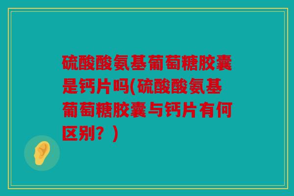硫酸酸氨基葡萄糖胶囊是钙片吗(硫酸酸氨基葡萄糖胶囊与钙片有何区别？)