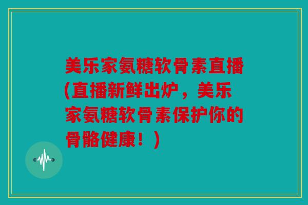 美乐家氨糖软骨素直播(直播新鲜出炉，美乐家氨糖软骨素保护你的骨骼健康！)