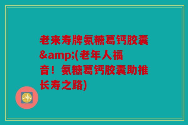 老来寿牌氨糖葛钙胶囊&(老年人福音！氨糖葛钙胶囊助推长寿之路)