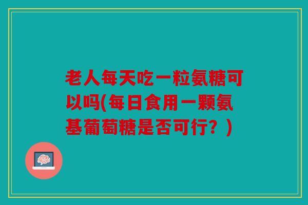 老人每天吃一粒氨糖可以吗(每日食用一颗氨基葡萄糖是否可行?) 老人每天吃一粒氨糖可以吗(每日食用一颗氨基葡萄糖是否可行?)