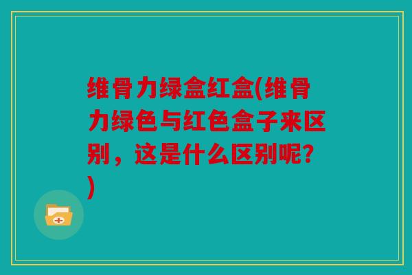 维骨力绿盒红盒(维骨力绿色与红色盒子来区别，这是什么区别呢？)