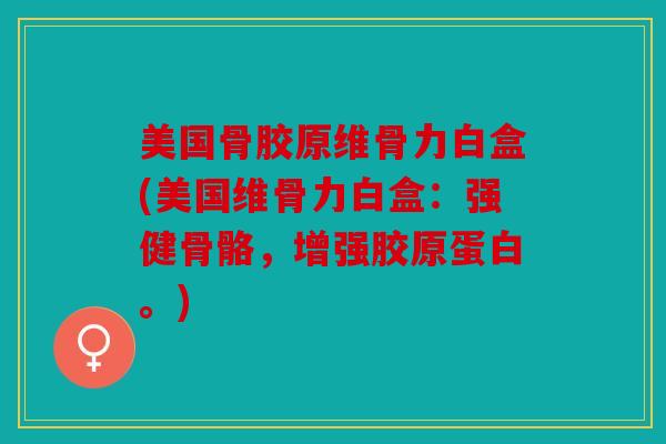 美国骨胶原维骨力白盒(美国维骨力白盒：强健骨骼，增强胶原蛋白。)