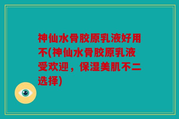 神仙水骨胶原乳液好用不(神仙水骨胶原乳液受欢迎，保湿美肌不二选择)