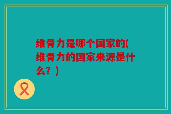 维骨力是哪个国家的(维骨力的国家来源是什么?) 维骨力是哪个国家的(维骨力的国家来源是什么?)