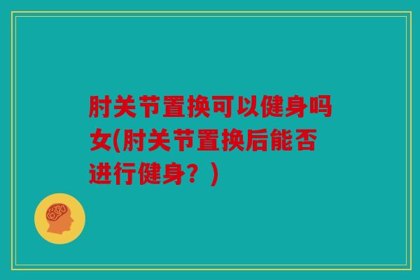 肘关节置换可以健身吗女(肘关节置换后能否进行健身？)