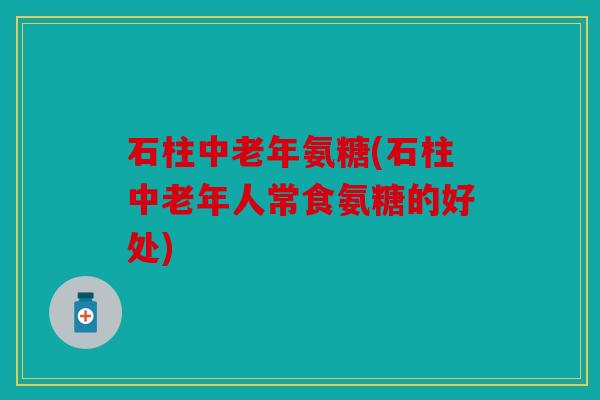 石柱中老年氨糖(石柱中老年人常食氨糖的好处)