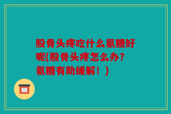 股骨头疼吃什么氨糖好呢(股骨头疼怎么办？氨糖有助缓解！)