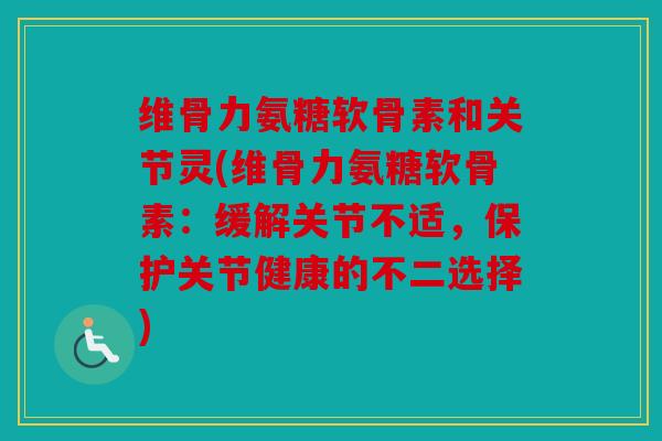 维骨力氨糖软骨素和关节灵(维骨力氨糖软骨素：缓解关节不适，保护关节健康的不二选择)