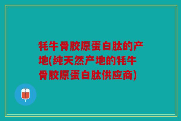 牦牛骨胶原蛋白肽的产地(纯天然产地的牦牛骨胶原蛋白肽供应商)