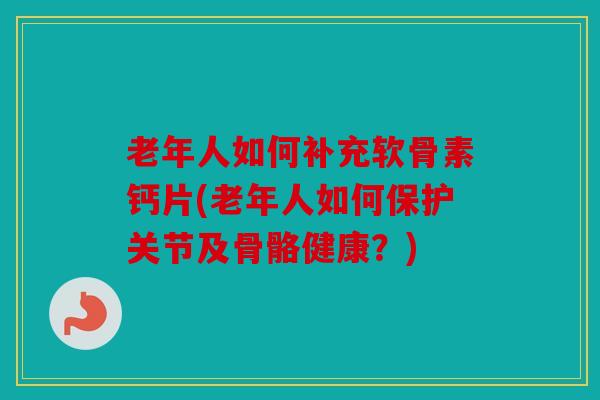 老年人如何补充软骨素钙片(老年人如何保护关节及骨骼健康？)