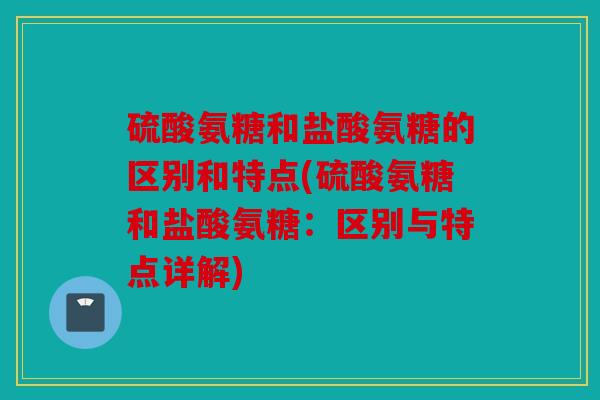 硫酸氨糖和盐酸氨糖的区别和特点(硫酸氨糖和盐酸氨糖：区别与特点详解)