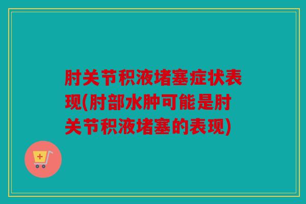 肘关节积液堵塞症状表现(肘部水肿可能是肘关节积液堵塞的表现)
