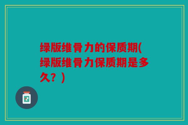 绿版维骨力的保质期(绿版维骨力保质期是多久？)