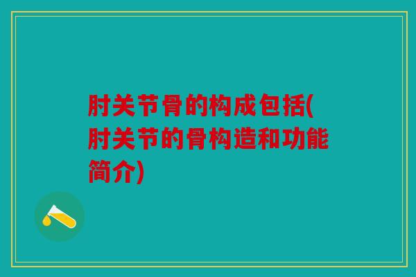 肘关节骨的构成包括(肘关节的骨构造和功能简介)