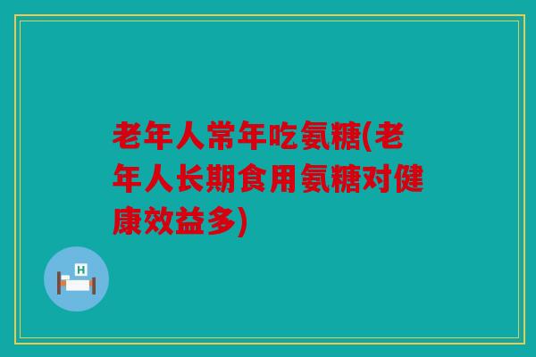老年人常年吃氨糖(老年人长期食用氨糖对健康效益多)
