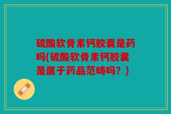 硫酸软骨素钙胶囊是药吗(硫酸软骨素钙胶囊是属于药品范畴吗？)